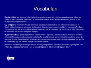 Vocabulari
Sandy bridge: es el nom en clau de la micro-arquitectura per als microprocessadors desarrollats per
Intel com a successor de Westmere. Té una arquitectura de 32nm, aquest fa overclock es a dir fa de
multiplicador del processador.
Ivy bridge: es el nom en clau per a la micro-arquitectura desarrollada per Intel com a successor de
Sandy bridge, inclou una tecnologia de fabricació dels microprocessadors de 22nm i transistors Tri-Gate.
Té des de un 5% fins a 15% d'increment del rendiment del processador, i de un 30% a un 50% d'increment
en rendiment del processador gràfic integrat.
HyperThreading: grans capacitats de processament i rapidesa, unes de les seves millore es la millora
dels multi-fils, que permeten executar múltiples fils simultàniament, també millora la reacció i el temps de
resposta. Aquest Hyperthreading simula als programes que existeixen dos microprocessadors, per a poder
fer hyperthreading has de tenir multiprocessament simètric.
Diferencia Sandybridge i Ivybridge: es que la sandybridge es una estructura renovada i ivybridge es una
millora del proces de fabricació, i que el sandybridge es de 32nm i el ivybridge de 22nm.




     Índex
 