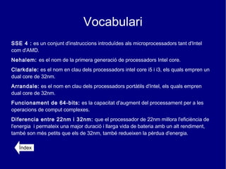 Vocabulari
SSE 4 : es un conjunt d'instruccions introduïdes als microprocessadors tant d'Intel
com d'AMD.
Nehalem: es el nom de la primera generació de processadors Intel core.
Clarkdale: es el nom en clau dels processadors intel core i5 i i3, els quals empren un
dual core de 32nm.
Arrandale: es el nom en clau dels processadors portàtils d'Intel, els quals empren
dual core de 32nm.
Funcionament de 64-bits: es la capacitat d'augment del processament per a les
operacions de comput complexes.
Diferencia entre 22nm i 32nm: que el processador de 22nm millora l'eficiència de
l'energia i permateix una major duració i llarga vida de bateria amb un alt rendiment,
també son més petits que els de 32nm, també redueixen la pèrdua d'energia.

   Índex
 
