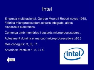 Intel
Empresa multinacional. Gordon Moore i Robert noyce 1968.
Fabrica microprocesadors,circuits integrats, altres
dispositius electrònics.
Comença amb memòries i després microprocessadors..
Actualment domina el mercat ( microprocessadors x86 )
Més coneguts: i3, i5, i 7.
Anteriors: Pentium 1, 2, 3 i 4


   Índex
 