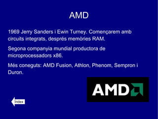 AMD
1969 Jerry Sanders i Ewin Turney. Començarem amb
circuits integrats, després memòries RAM.
Segona companyia mundial productora de
microprocessadors x86.
Més coneguts: AMD Fusion, Athlon, Phenom, Sempron i
Duron.




  Índex
 