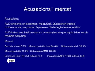 Acusacions i mercat
Acusacions:
AMD presenta un document, maig 2008. Qüestionen tractes
multinacionals, empreses Japoneses d'estratègies monopolistes.
AMD indica que Intel presiona a companyies perquè siguin liders en els
mercats dels Xips.
Mercat:
Servidors Intel 5.5%   Mercat portatils Intel 84.4%   Sobretaula Intel: 70,9%

Mercat portatils 15.2% Sobretaula AMD: 28.9%

Ingressos Intel: 53.750 millons de $    Ingressos AMD: 5.960 millons de $
   Índex
 
