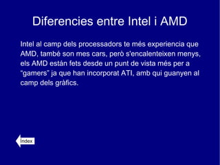 Diferencies entre Intel i AMD
Intel al camp dels processadors te més experiencia que
AMD, també son mes cars, però s'encalenteixen menys,
els AMD están fets desde un punt de vista més per a
“gamers” ja que han incorporat ATI, amb qui guanyen al
camp dels gràfics.




Índex
 