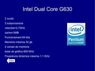 Intel Dual Core G630
2 nuclis
2 subprocessos
velocitat=2.7GHz
cache=3MB
Funcionament 64 bits
Memòria màxima 32 gb
2 canals de memòria
base de gràfica 850 MHz
Freqüència dinàmica màxima 1.1 GHz
   Índex
 
