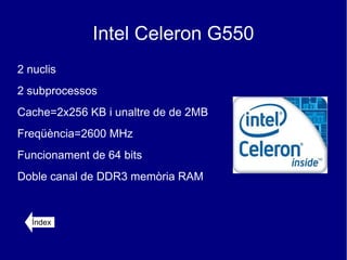 Intel Celeron G550
2 nuclis
2 subprocessos
Cache=2x256 KB i unaltre de de 2MB
Freqüència=2600 MHz
Funcionament de 64 bits
Doble canal de DDR3 memòria RAM


   Índex
 