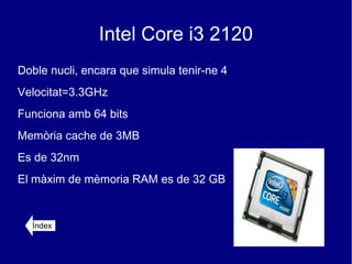 Intel Core i3 2120
Doble nucli, encara que simula tenir-ne 4
Velocitat=3.3GHz
Funciona amb 64 bits
Memòria cache de 3MB
Es de 32nm
El màxim de mèmoria RAM es de 32 GB


  Índex
 