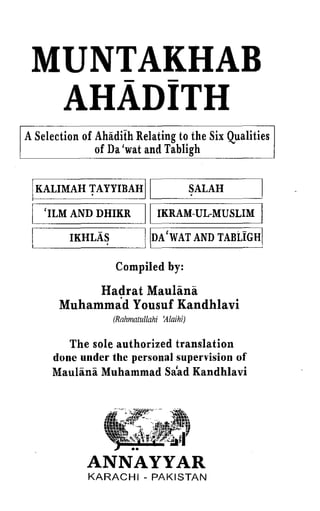 MUNTAKHAB
    - -
  AHADITH
ASelection of Ahiidith Relating to the Six Qualities
              of Da 'wat and Tabligh


 IKALIMAH TAYYIBAH II                      ~ALAH
 I   'ILM AND DHIKR        II   IKRAM-UL-MUSLIM    I
 I       IKHLAS            !IDA'WAT AND TABLIGH[

                   Compiled by:

            Hadrat MauHina
       Muhammad Yousuf Kandhlavi
                  (Rahmatullahi 'Alaihi)

         The sole authorized translation
      done under the personal supervision of
      Maulana Muhammad Sa'ad Kandhlavi




             ANNAYYAR
             KARACHI - PAKISTAN
 