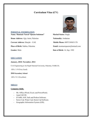 Curriculum Vitae (CV)
PERSONAL INFORMATION
Name: Muntasir Nawaf “Qasem Solaiman” Marital Status: Single
Home Address: Ajja; Jenin; Palestine Nationality: Jordanian
Current Address: Sharjah – UAE Mobile Phone: 00971569631170
Place of Birth: Nablus, Palestine Email: montaserqasem@hotmail.com
Gender: Male Date of Birth: 16, Sep. 1992
EDUCATION
January, 2010- November, 2014
Civil Engineering at An-Najah National University, Palestine, NABLUS;
GPA: 3.19 (Very Good)
2010 Secondary School
GPA: 91.2 (Excellent)
SKILLS
Computer Skills:
- Ms. Office (Word, Excel, and PowerPoint).
- AutoCAD 2D.
- ETABS, SAP, Safe and Prokon Software.
- Sewer Cad, Water Cad, Storm Cad Software.
- Geographic Information System (GIS).
 