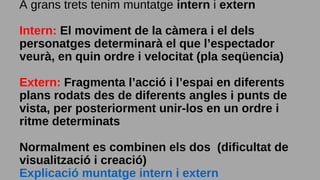 A grans trets tenim muntatge intern i extern
Intern: El moviment de la càmera i el dels
personatges determinarà el que l’espectador
veurà, en quin ordre i velocitat (pla seqüencia)
Extern: Fragmenta l’acció i l’espai en diferents
plans rodats des de diferents angles i punts de
vista, per posteriorment unir-los en un ordre i
ritme determinats
Normalment es combinen els dos (dificultat de
visualització i creació)
Explicació muntatge intern i extern
 