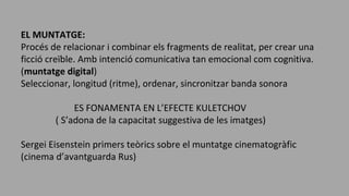 EL MUNTATGE:
Procés de relacionar i combinar els fragments de realitat, per crear una
ficció creïble. Amb intenció comunicativa tan emocional com cognitiva.
(muntatge digital)
Seleccionar, longitud (ritme), ordenar, sincronitzar banda sonora
ES FONAMENTA EN L’EFECTE KULETCHOV
( S’adona de la capacitat suggestiva de les imatges)
Sergei Eisenstein primers teòrics sobre el muntatge cinematogràfic
(cinema d’avantguarda Rus)
 