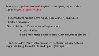 En el muntatge intervenen els següents conceptes, aquesta idea
s’anomena muntatge invisible.
•El Raccord (coherència entre plans, llum, vestuari, posició,...)
•El Tall en moviment
•El eix o llei dels 180º (orientar a l’espectador)
l’eix de mirades
l’eix de moviment (s’empre continuïtat moviment càmera)
•L’angulació 45º: s’aconsella canviar entre els plans d’una mateixa
seqüència l’angulació del pla en 45 graus (tres quarts)
 