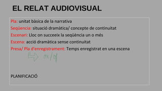 Pla: unitat bàsica de la narrativa
Seqüencia: situació dramàtica/ concepte de continuitat
Escenari: Lloc on succeeix la seqüència un o més
Escena: acció dramàtica sense continuitat
Presa/ Pla d'enregistrament: Temps enregistrat en una escena
PLANIFICACIÓ
EL RELAT AUDIOVISUAL
 
