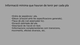 •Ordre de seqüència i pla.
•Dibuix (d’acord amb les especificacions generals).
•Tipus de pla (cal assenyalar-lo).
•Duració estimada del pla.
•Descripció de l’acció en text.
•Informacions complementàries com transicions,
moviments, efectes diversos, etc.
Informació mínima que hauran de tenir per cada pla
 