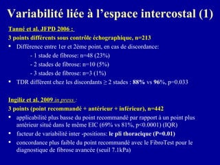 Variabilité liée à l’espace intercostal (1) Tanné et al. JFPD 2006 :   3 points différents sous contrôle échographique, n=213 Différence entre 1er et 2ème point, en cas de discordance: - 1 stade de fibrose: n=48 (23%) - 2 stades de fibrose: n=10 (5%) - 3 stades de fibrose: n=3 (1%) TDR différent chez les discordants ≥ 2 stades :  88%  vs  96 %, p=0.033  Ingiliz et al. 2009  in press  :  3 points (point recommandé + antérieur + inférieur), n=442 applicabilité plus basse du point recommandé par rapport à un point plus antérieur situé dans le même EIC (69% vs 81%, p<0.0001) (IQR) facteur de variabilité inter -positions:  le pli thoracique (P=0.01) concordance plus faible du point recommandé avec le FibroTest pour le diagnostique de fibrose avancée (seuil 7.1kPa)  