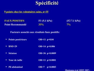Spécificité 9 points chez les volontaires sains, n=35 FAUX POSITIFS F1 (5.1 kPa)  (F2 7.1 kPa) Point Recommandé  33% 7%   Facteurs associés aux résultats faux positifs:  Points postérieurs  OR=11  p=0.04 BMI>29  OR=14  p=0.006  Stéatose OR=36  p=0.0009  Tour de taille   OR=11  p<0.0001 Pli abdominal  OR=7  p=0.0003  Munteanu et al. DDW 2005  :  