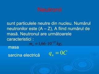 Neutronii

sunt particulele neutre din nucleu. Numărul
neutronilor este (A – Z), A fiind numărul de
masă. Neutronul are următoarele
caracteristici :
            mn = 1,66 ⋅10 −27 kg ;
 masa
sarcina electrică     qn = 0C
 
