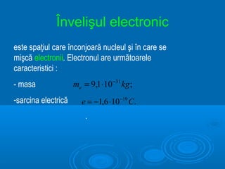Învelişul electronic
este spaţiul care înconjoară nucleul şi în care se
mişcă electronii. Electronul are următoarele
caracteristici :
- masa               me = 9,1 ⋅10 −31 kg ;
-sarcina electrică      e = −1,6 ⋅10 −19 C.
                         .
 