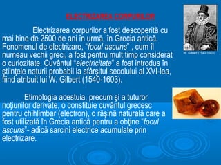 ELECTRIZAREA CORPURILOR
            Electrizarea corpurilor a fost descoperită cu
mai bine de 2500 de ani în urmă, în Grecia antică.
Fenomenul de electrizare, “focul ascuns” , cum îl
numeau vechii greci, a fost pentru mult timp considerat         W. Gilbert (1540-1603)


o curiozitate. Cuvântul “electricitate” a fost introdus în
ştiinţele naturii probabil la sfârşitul secolului al XVI-lea,
fiind atribuit lui W. Gilbert (1540-1603).

         Etimologia acestuia, precum şi a tuturor
noţiunilor derivate, o constituie cuvântul grecesc
pentru chihlimbar (electron), o răşină naturală care a
fost utilizată în Grecia antică pentru a obţine “focul
ascuns”- adică sarcini electrice acumulate prin
electrizare.
 