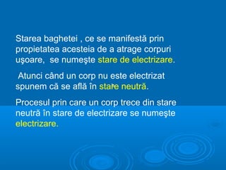 Starea baghetei , ce se manifestă prin
propietatea acesteia de a atrage corpuri
uşoare, se numeşte stare de electrizare.
 Atunci când un corp nu este electrizat
spunem că se află în stare neutră.
                        b


Procesul prin care un corp trece din stare
neutră în stare de electrizare se numeşte
electrizare.
 