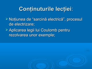 Conţinuturile lecţiei:
 Noţiunea de “sarcină electrică”, procesul
  de electrizare;
 Aplicarea legii lui Coulomb pentru
  rezolvarea unor exemple;
 