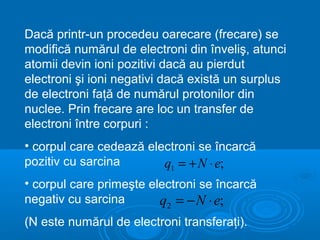 Dacă printr-un procedeu oarecare (frecare) se
modifică numărul de electroni din înveliş, atunci
atomii devin ioni pozitivi dacă au pierdut
electroni şi ioni negativi dacă există un surplus
de electroni faţă de numărul protonilor din
nuclee. Prin frecare are loc un transfer de
electroni între corpuri :
• corpul care cedează electroni se încarcă
pozitiv cu sarcina       q1 = + N ⋅ e;
• corpul care primeşte electroni se încarcă
negativ cu sarcina       q2 = − N ⋅ e;
(N este numărul de electroni transferaţi).
 