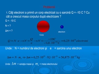Problemă
1. Câţi electroni a primit un corp electrizat cu o sarcină Q = -10 C ? Cu
cât a crescut masa corpului după electrizare ?
Q = - 10 C
N=?                                                             -
Δm = ?                                                       electron
                                        Corp

                             Q         −10C
  Q = N ⋅e →N =                →N =                = 6,25 ⋅1019 electroni
                             e      −1,6 ⋅10 −19 C

Unde : N = numărul de electroni şi e = sarcina unui electron

 ∆m = N ⋅ me ⇒ ∆m = 6,25 ⋅1019 ⋅ 9,1 ⋅10 −31 = 56,875 ⋅10 −12 kg

Unde :   ∆m   = variaţia masei şi   me = masa electronului
 