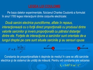 LEGEA LUI COULOMB
     Pe baza datelor experimentale, fizicianul Charles Coulomb a formulat
în anul 1785 legea interacţiunii dintre corpurile electrizate:

   Două sarcini electrice punctiforme, aflate în repaus,
interacţionează cu o forţă direct proporţională cu produsul dintre
valorile sarcinilor şi invers proporţională cu pătratul distanţei
dintre ele. Forţele de interacţiune a sarcinilor sunt orientate de-a
lungul dreptei pe care sunt situate sarcinile şi au sensuri opuse
               q1 q2                     -F                                    F
      F =k⋅                                   +
                                                          r
                                                                         +

                 r2
   Constanta de proporţionalitate k depinde de mediul în care se află sarcinile
electrice şi de sistemul de unităţi de măsură. Pentru vid constanta are valoarea
                                                     k0 = 9 ×109 N ×m2 / C 2
 