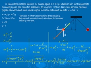 3. Două sfere metalice identice, cu masele egale m = 0,1 g, situate în aer, sunt suspendate
din acelaşi punct prin două fire izolatoare, de lungime l = 20 cm. Care sunt sarcinile electrice
(egale) ale celor două sfere, dacă unghiul format de cele două fire este α = 90° ?
m = 0,1g = 10− 4 kg     Sfera este în echilibru dacă rezultanta dintre greutate şi
l = 20cm = 0,2m        forţa electrică are acelaşi modul ca tensiunea din fir,aceeaşi
                       direcţie şi sens opus.
α = 90°                                                                                               α
                                                                                                      2

q= ?                                                                                         T
                                                                                                  r
                                                                             F                    2


    α F                                                                              α
 tg    =                                                                             2     G
    2 G
                                                                       R
        q2                                                                                q2
 F =k 2                                                                          k
        r                                              q   2                                α
                                      ⇒ F=k                                          4l 2 sin 2
          r                                                    α         α                        α
                                                                                            2 ⇒ tg =      kq 2
     α                α                           4l 2 sin 2       ⇒ tg =                                           ⇒
 sin = 2 ⇒ r = 2l sin                                          2         2               mg       2 4l 2 mg sin 2 α
     2 l              2                   G = mg                                                                  2
                    α α                             α
       4l 2 mg sin 2 tg                      mg ×tg
                    2 2 = 2l sin α
                                                                      −4
q=                                                  2 = 2 × 2 × 2 × 10 × = 94, 28 × −9 C = 94, 28nC
                                                           0,
                                                                         10
                                                                                  10
                  k              2                k            2     9×10 9
 