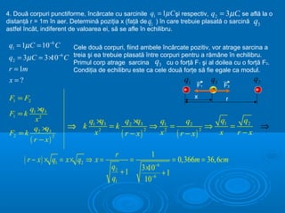 4. Două corpuri punctiforme, încărcate cu sarcinile q1 = 1µ C şi respectiv, q2 = 3µ C, se află la o
distanţă r = 1m în aer. Determină poziţia x (faţă de q1 ) în care trebuie plasată o sarcină q3
astfel încât, indiferent de valoarea ei, să se afle în echilibru.

 q1 = 1µC = 10−6 C   Cele două corpuri, fiind ambele încărcate pozitiv, vor atrage sarcina a
 q2 = 3µC = 3 × −6 C treia şi ea trebuie plasată între corpuri pentru a rămâne în echilibru.
              10
                     Primul corp atrage sarcina q3 cu o forţă F1 şi al doilea cu o forţă F2.
 r = 1m              Condiţia de echilibru este ca cele două forţe să fie egale ca modul.
 x=?                                                              q1        q3              q2
                                                                       F1   -    F2
                                                                  +                         +
 F1 = F2                                                               x         r
          q1 × 3
              q
 F1 = k
            x2              q1 ×q3   q2 ×q3    q1       q2       q1    q2
           q2 × 3
                q        ⇒ k 2 =k             ⇒ 2 =            ⇒    =     ⇒
                                   ( r − x)         ( r − x)          r−x
                                            2                2
 F2 = k                       x                x                 x
          ( r − x)
                     2



                                        r             1
       ( r − x ) × q1 = x × q2 ⇒ x =           =
                                                          −6
                                                               = 0,366m = 36,6cm
                                       q2          3 ×10
                                          +1           −6
                                                          +1
                                       q1           10
 