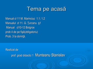 Tema pe acasă
Manual cl 11 M. Marinciuc 1.1; 1.2
Manualul cl 11. G. Ţurcanu §1
 Manual cl10-12 Botgros
prob 4 de pe fişă(obligatoriu)
Prob. 3 la dorinţă.



Realizat de
    prof. grad didactic 1   Munteanu Stanislav
 