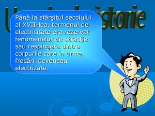Până la sfârşitul secolului
al XVII-lea, termenul de
electricitate era rezervat
fenomenelor de atracţie
sau respingere dintre
corpurile care în urma
frecării deveneau
electrizate.
 