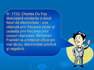 În 1733, Charles Du Fay
descoperă existenţa a două
feluri de electricitate : una
obţinută prin frecarea sticlei şi
cealaltă prin frecarea unor
corpuri răşinoase. Benjamin
Franklin le-a botezat cîţiva ani
mai târziu, electricitate pozitivă
şi negativă.
 