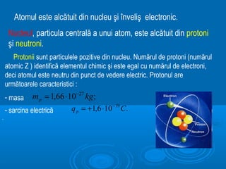 Atomul este alcătuit din nucleu şi înveliş electronic.
     Nucleul, particula centrală a unui atom, este alcătuit din protoni
     şi neutroni.
       Protonii sunt particulele pozitive din nucleu. Numărul de protoni (numărul
    atomic Z ) identifică elementul chimic şi este egal cu numărul de electroni,
    deci atomul este neutru din punct de vedere electric. Protonul are
    următoarele caracteristici :
    - masa    m p = 1,66 ⋅10 −27 kg ;
    - sarcina electrică     q p = +1,6 ⋅10 −19 C.
.
 