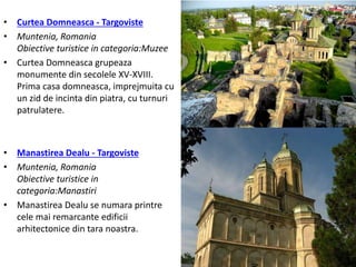 • Curtea Domneasca - Targoviste
• Muntenia, Romania
Obiective turistice in categoria:Muzee
• Curtea Domneasca grupeaza
monumente din secolele XV-XVIII.
Prima casa domneasca, imprejmuita cu
un zid de incinta din piatra, cu turnuri
patrulatere.
• Manastirea Dealu - Targoviste
• Muntenia, Romania
Obiective turistice in
categoria:Manastiri
• Manastirea Dealu se numara printre
cele mai remarcante edificii
arhitectonice din tara noastra.
 