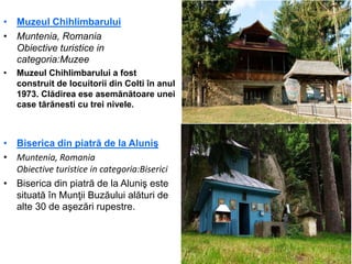 • Muzeul Chihlimbarului
• Muntenia, Romania
Obiective turistice in
categoria:Muzee
• Muzeul Chihlimbarului a fost
construit de locuitorii din Colti în anul
1973. Clădirea ese asemănătoare unei
case tărănesti cu trei nivele.
• Biserica din piatră de la Aluniş
• Muntenia, Romania
Obiective turistice in categoria:Biserici
• Biserica din piatră de la Aluniş este
situată în Munţii Buzăului alături de
alte 30 de aşezări rupestre.
 