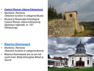 • Castrul Roman Jidava-Câmpulung
• Muntenia, Romania
Obiective turistice in categoria:Muzee
• Muzeul şi Rezervaţia Arheologică
Castrul Roman Jidava-Câmpulung
(Şoseaua naţională, nr. 127,
Câmpulung).
• Biserica Domnească
• Muntenia, Romania
Obiective turistice in categoria:Biserici
• Biserica Domnească are ca cel mai
vechi hram Sfinţii Arhangheli Mihail şi
Gavriil.
 