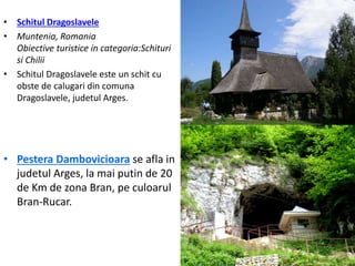 • Schitul Dragoslavele
• Muntenia, Romania
Obiective turistice in categoria:Schituri
si Chilii
• Schitul Dragoslavele este un schit cu
obste de calugari din comuna
Dragoslavele, judetul Arges.
• Pestera Dambovicioara se afla in
judetul Arges, la mai putin de 20
de Km de zona Bran, pe culoarul
Bran-Rucar.
 