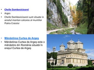 • Cheile Dambovicioarei
• Arges
• Cheile Dambovicioarei sunt situate in
arealul montan calcaros al muntilor
Piatra Craiului
• Mănăstirea Curtea de Argeș
• Mănăstirea Curtea de Argeș este o
mănăstire din România situată în
orașul Curtea de Argeș
 