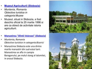 • Muzeul Agriculturii (Slobozia)
• Muntenia, Romania
Obiective turistice in
categoria:Muzee
• Muzeul, situat in Slobozia, a fost
deschis oficial la 25 martie 1996 si
are ca obiect de activitate istoria
agriculturii.
• Manastirea "Sfintii Voievozi" (Slobozia)
• Muntenia, Romania
Obiective turistice in categoria:Biserici
• Manastirea Slobozia este una dintre
marile manastiri din sud-estul tarii.
Manastirea se afla in campia
Baraganului, pe malul stang al Ialomitei,
in orasul Slobozia.
 