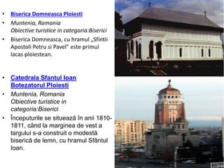 • Biserica Domneasca Ploiesti
• Muntenia, Romania
Obiective turistice in categoria:Biserici
• Biserica Domneasca, cu hramul „Sfintii
Apostoli Petru si Pavel” este primul
lacas ploiestean.
• Catedrala Sfantul Ioan
Botezatorul Ploiesti
• Muntenia, Romania
Obiective turistice in
categoria:Biserici
• Începuturile se situează în anii 1810-
1811, când la marginea de vest a
targului s-a construit o modestă
biserică de lemn, cu hramul Sfântul
Ioan.
 