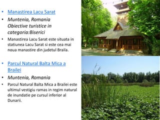 • Manastirea Lacu Sarat
• Muntenia, Romania
Obiective turistice in
categoria:Biserici
• Manastirea Lacu Sarat este situata in
statiunea Lacu Sarat si este cea mai
noua manastire din judetul Braila.
• Parcul Natural Balta Mica a
Brailei
• Muntenia, Romania
• Parcul Natural Balta Mica a Brailei este
ultimul vestigiu ramas in regim natural
de inundatie pe cursul inferior al
Dunarii.
 