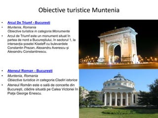 Obiective turistice Muntenia
• Arcul De Triumf - Bucuresti
• Muntenia, Romania
Obiective turistice in categoria:Monumente
• Arcul de Triumf este un monument situat în
partea de nord a Bucureștiului, în sectorul 1, la
intersecția șoselei Kiseleff cu bulevardele
Constantin Prezan, Alexandru Averescu și
Alexandru Constantinescu.
• Ateneul Roman - Bucuresti
• Muntenia, Romania
Obiective turistice in categoria:Cladiri istorice
• Ateneul Român este o sală de concerte din
București, clădire situată pe Calea Victoriei în
Piața George Enescu.
 