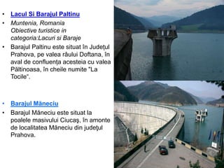 • Lacul Si Barajul Paltinu
• Muntenia, Romania
Obiective turistice in
categoria:Lacuri si Baraje
• Barajul Paltinu este situat în Județul
Prahova, pe valea râului Doftana, în
aval de confluența acesteia cu valea
Păltinoasa, în cheile numite "La
Tocile“.
• Barajul Măneciu
• Barajul Măneciu este situat la
poalele masivului Ciucaş, în amonte
de localitatea Măneciu din judeţul
Prahova.
 