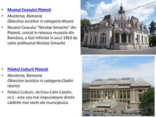 • Muzeul Ceasului Ploiesti
• Muntenia, Romania
Obiective turistice in categoria:Muzee
• Muzeul Ceasului “Nicolae Simache” din
Ploiesti, unicat în reteaua muzeala din
România, a fost înfiintat în anul 1963 de
catre profesorul Nicolae Simache
• Palatul Culturii Ploiesti
• Muntenia, Romania
Obiective turistice in categoria:Cladiri
istorice
• Palatul Culturii, str.Erou Calin Catalin,
nr.1 - este cea mai impunatoare dintre
caldirile mai vechi ale municipiului.
 
