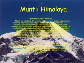 Muntii Himalaya Formarea Munţilor Himalaya Munţii cei mai înalţi din lume cu vârful  Everest  au luat naştere prin ciocnirea plăcii tectonice indiene cu placa asiatică a podişului  Tibet , fiind munţi de încreţire şi prin supraţa şi înălţimea lor mare, fiind acoperiţi tot timpul anului cu zăpadă, această zonă rece, în contrast cu aerul cald de pe coasta pacificului contribuie la formarea musonului. Sistemul muntos Himalayan a apărut într-o serie de etape acum 30-50 milioane de ani, fiind format prin mişcări puternice ale pământului, atunci când placa Indiană s-a ciocnit de placa Euro-Asiatică. Chiar şi astăzi, munţii continuă să se dezvolte şi să se schimbe, iar cutremurele sunt frecvente în această zonă.  Munţii Himalaya sunt munţii cei mai tineri de pe glob, în acelaşi timp şi cei mai înalţi. Formarea acestor munţi a fost în perioada terţiară în urmă cu milioane de ani (de aceeaşi vârstă cu  Anzii Cordilieri  şi  Rocky Mountains ) prin ciocnirea plăcilor continentale. S-a constatat că şin în zilele noastre munţii se ridică, cu toate că suferă o  eroziune  intensă.  