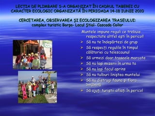 LEC?IA DE PLIMBARE S-A ORGANIZAT ?N CADRUL TABEREI CU
CARACTER ECOLOGIC ORGANIZAT? ?N PERIOADA 14-18 IUNIE 2010

   CERCETAREA, OBSERVAREA ?I ECOLOGIZAREA TRASEULUI:
        complex turistic Bor?a- Lacul ?tiol- Cascada Cailor
                                Muntele impune reguli ce trebuie
                                  respectate altfel e?ti ?n pericol!
                                ? S? nu te ?ndep?rtezi de grup
                                ? S? respec?i regulile ?n timpul
                                  c?l?toriei cu telescaunul
                                ? S? urmezi doar traseele marcate
                                ? S? nu la?i mizerii ?n urma ta
                                ? S? nu la?i focul aprins
                                ? S? nu tulburi lini?tea muntelui
                                ? S? nu distrugi fauna ?i flora
                                  ?nt?lnit?
                                ? S? aju?i turi?tii afla?i ?n pericol
 