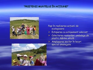 PRIETENII MUNTELUI ?N AC?IUNE!




                 Pa?i ?n realizarea ac?iunii de
                    ecologizare:
                 ? Echiparea cu echipament adecvat
                 ? Colectarea resturilor: ambalaje de
                    plastic, h?rtie, sticl?
                 ? Amplasarea sacilor ?n locuri
                    special amenajate
 