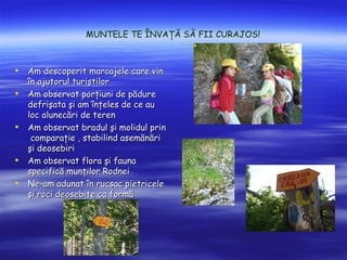 MUNTELE TE ?NVA?? S? FII CURAJOS!



?   Am descoperit marcajele care vin
    ?n ajutorul turi?tilor
?   Am observat por?iuni de p?dure
    defri?ata ?i am ?n?eles de ce au
    loc alunec?ri de teren
?   Am observat bradul ?i molidul prin
     compara?ie , stabilind asem?n?ri
    ?i deosebiri
?   Am observat flora ?i fauna
    specific? mun?ilor Rodnei
?   Ne-am adunat ?n rucsac pietricele
    ?i roci deosebite ca form?
 
