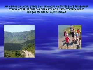 AM AJUNS LA LACUL ?TIOL ( alt. 1416 m)?I AM ?N?ELES CE ?NSEAMN?
   CIRC GLACIAR ?I CUM S-A FORMAT LACUL PRIN TOPIREA UNUI
                GHE?AR CU MII DE ANI ?N URM?
 