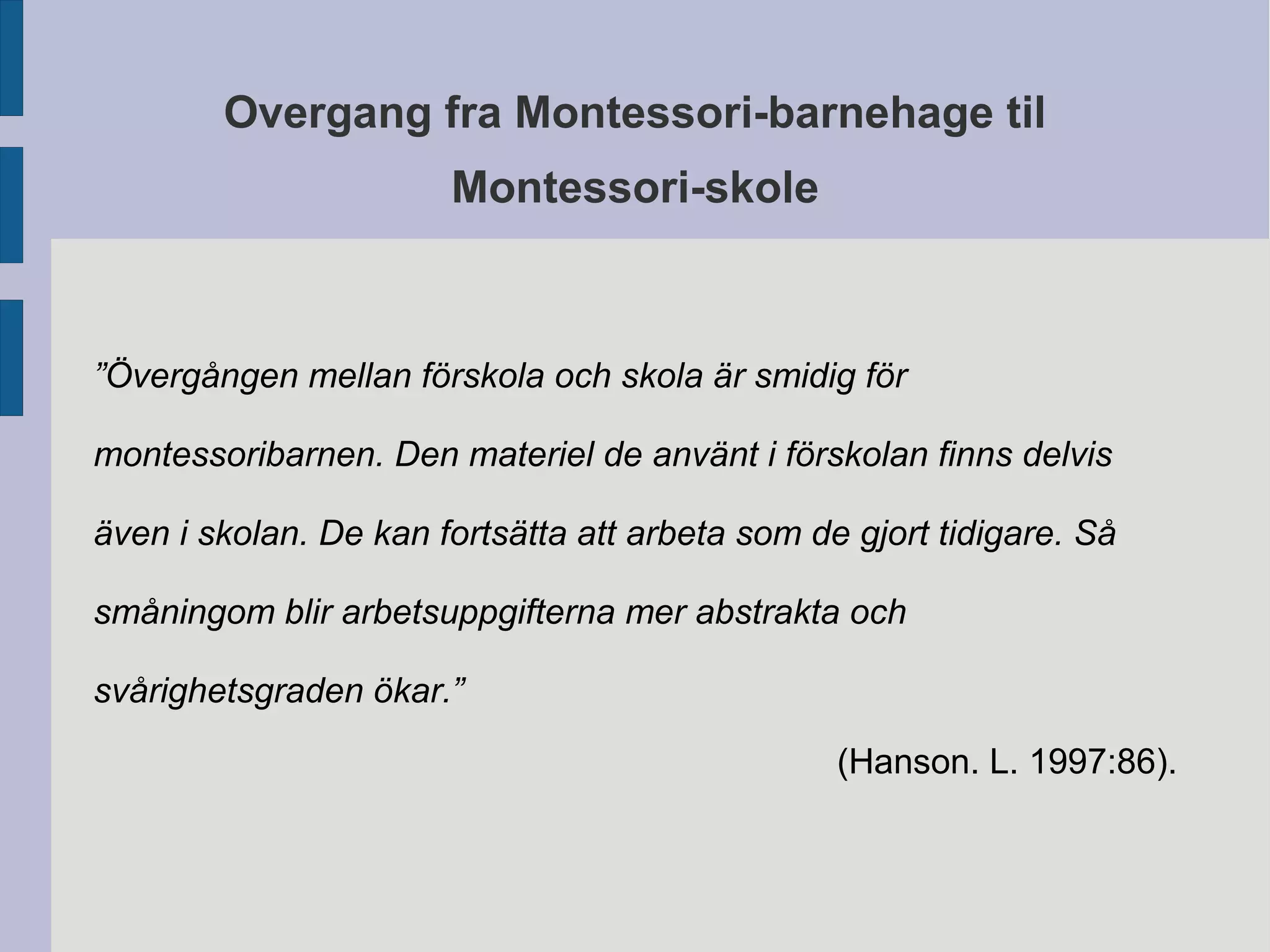 Overgang fra Montessori-barnehage til 
Montessori-skole 
”Övergången mellan förskola och skola är smidig för 
montessoribarnen. Den materiel de använt i förskolan finns delvis 
även i skolan. De kan fortsätta att arbeta som de gjort tidigare. Så 
småningom blir arbetsuppgifterna mer abstrakta och 
svårighetsgraden ökar.” 
(Hanson. L. 1997:86). 
 