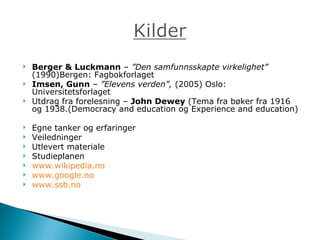 Berger & Luckmann  –  ”Den samfunnsskapte virkelighet”  (1990)Bergen: Fagbokforlaget Imsen, Gunn  –  ”Elevens verden”,  (2005) Oslo: Universitetsforlaget Utdrag fra forelesning –  John Dewey  ( Tema fra bøker fra 1916 og 1938.(Democracy and education og Experience and education ) Egne tanker og erfaringer Veiledninger Utlevert materiale Studieplanen www.wikipedia.no www.google.no www.ssb.no 